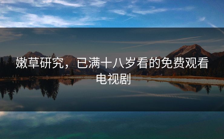 嫩草研究，已满十八岁看的免费观看电视剧