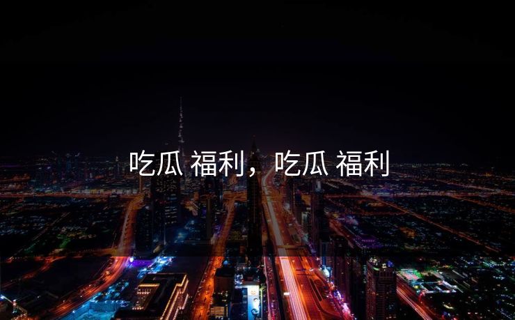 吃瓜 福利,吃瓜 福利 吃瓜 福利,吃瓜 福利