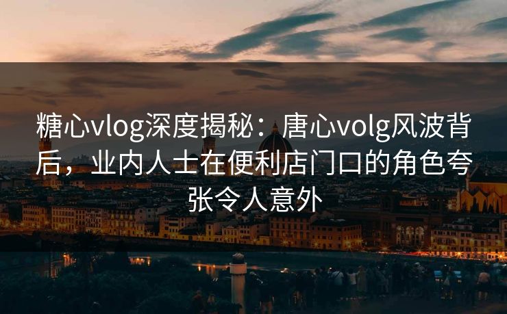 糖心vlog深度揭秘:唐心volg风波背后,业内人士在便利店门口的角色夸张令人意外 糖心vlog深度揭秘:唐心volg风波背后,业内人士在便利店门口的角色夸张令人意外