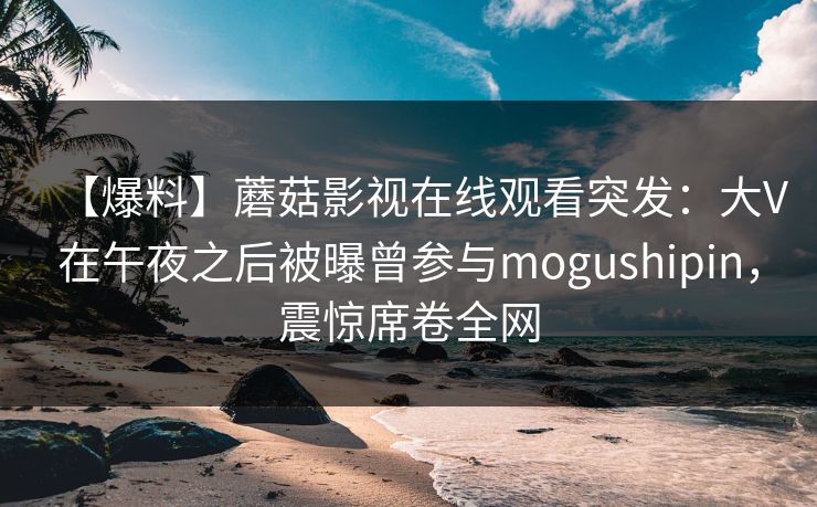 【爆料】蘑菇影视在线观看突发：大V在午夜之后被曝曾参与mogushipin，震惊席卷全网