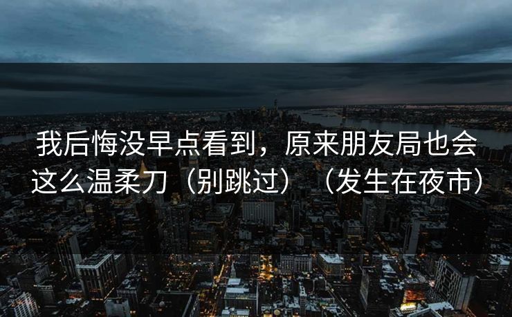 我后悔没早点看到，原来朋友局也会这么温柔刀（别跳过）（发生在夜市）