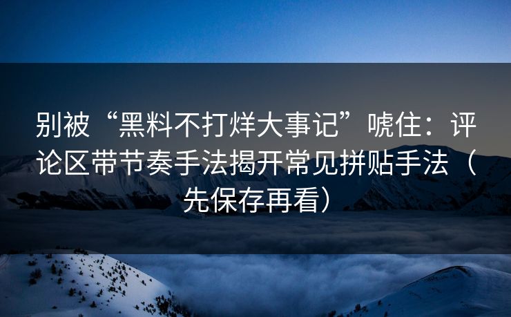 别被“黑料不打烊大事记”唬住：评论区带节奏手法揭开常见拼贴手法（先保存再看）