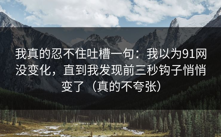 我真的忍不住吐槽一句：我以为91网没变化，直到我发现前三秒钩子悄悄变了（真的不夸张）