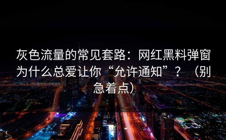 灰色流量的常见套路：网红黑料弹窗为什么总爱让你“允许通知”？（别急着点）