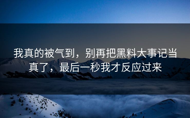 我真的被气到，别再把黑料大事记当真了，最后一秒我才反应过来