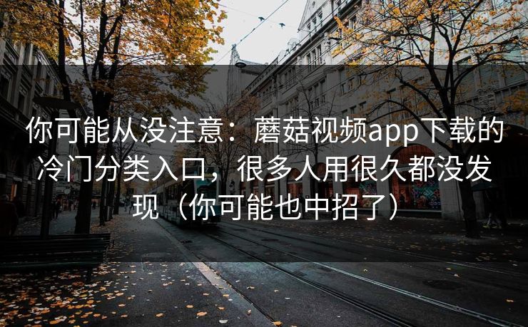 你可能从没注意：蘑菇视频app下载的冷门分类入口，很多人用很久都没发现（你可能也中招了）
