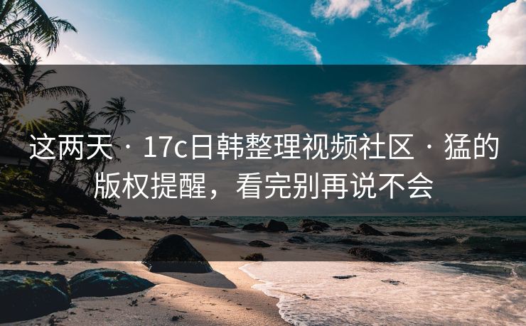这两天 · 17c日韩整理视频社区 · 猛的版权提醒，看完别再说不会